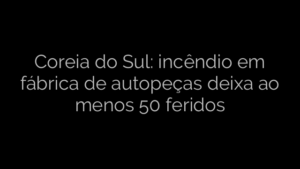 ​Coreia do Sul: incêndio em fábrica de autopeças deixa ao menos 50 feridos 